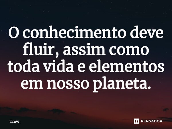 ⁠O conhecimento deve fluir, assim como toda vida e elementos em nosso planeta.... Frase de Trow.