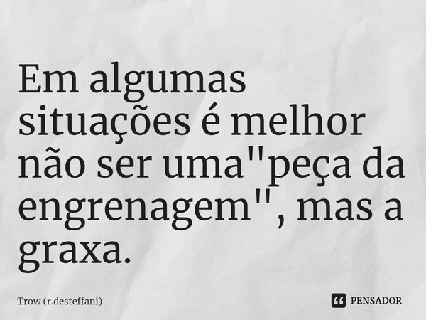 ⁠Em algumas situações é melhor não ser uma "peça da engrenagem", mas a graxa.... Frase de Trow (r.desteffani).