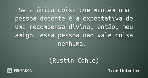 Se a única coisa que mantém uma pessoa decente é a expectativa de uma recompensa divina, então, meu amigo, essa pessoa não vale coisa nenhuma. (Rustin Cohle)... Frase de True Detective.