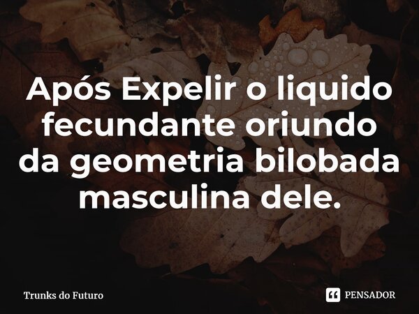 ⁠Após Expelir o liquido fecundante oriundo da geometria bilobada masculina dele.... Frase de Trunks do Futuro.