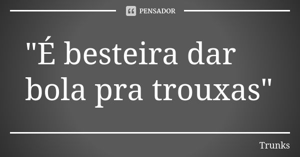 "É besteira dar bola pra trouxas"... Frase de Trunks.