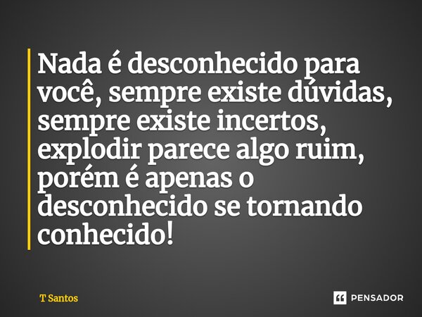 Nada é desconhecido para você, sempre existe dúvidas, sempre existe incertos, explodir parece algo ruim, porém é apenas o desconhecido se tornando conhecido!... Frase de T Santos.