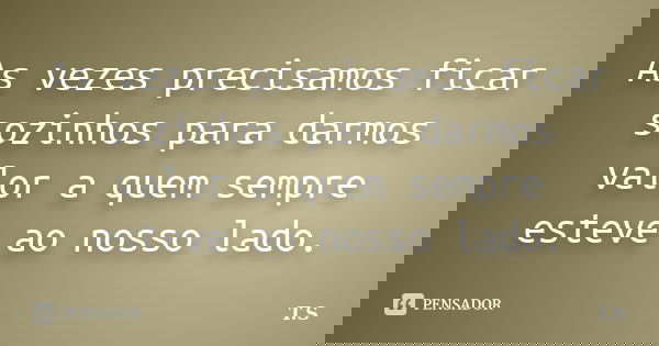 As vezes precisamos ficar sozinhos para darmos valor a quem sempre esteve ao nosso lado.... Frase de T.S.