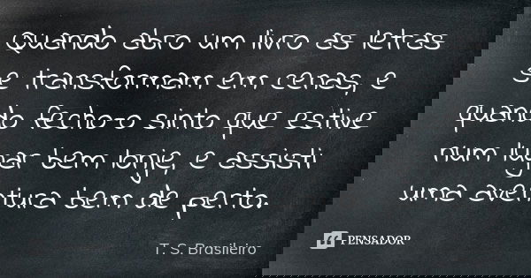 Quando abro um livro as letras se transformam em cenas, e quando fecho-o sinto que estive num lugar bem lonje, e assisti uma aventura bem de perto.... Frase de T. S. Brasileiro.