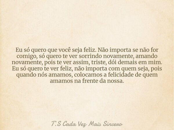 Eu só quero que você seja feliz. Não importa se não for comigo, só quero te ver sorrindo novamente, amando novamente, pois te ver assim, triste, dói demais em m... Frase de T.S Cada Vez Mais Sincero.