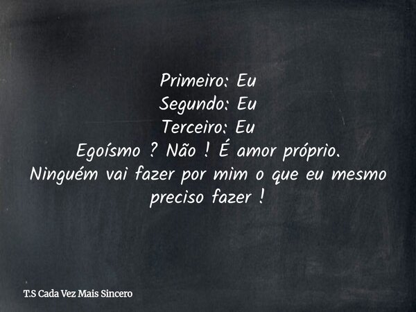 Primeiro: Eu Segundo: Eu Terceiro: Eu Egoísmo ? Não ! É amor próprio. Ninguém vai fazer por mim o que eu mesmo preciso fazer !... Frase de T.S Cada Vez Mais Sincero.