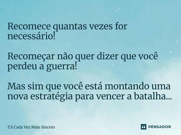 Recomece quantas vezes for necessário! Recomeçar não quer dizer que você perdeu a guerra! Mas sim que você está montando uma nova estratégia para vencer a batal... Frase de T.S Cada Vez Mais Sincero.
