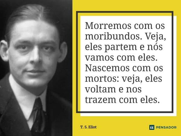 ⁠Morremos com os moribundos. Veja, eles partem e nós vamos com eles. Nascemos com os mortos: veja, eles voltam e nos trazem com eles.... Frase de T. S. Eliot.