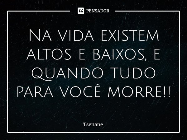 Na vida existem altos e baixos, e quando tudo para você morre!!... Frase de Tsenane.