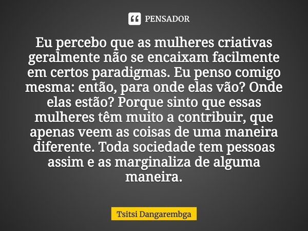 Eu percebo que as mulheres criativas geralmente não se encaixam facilmente em certos paradigmas. Eu penso comigo mesma: então, para onde elas vão? Onde elas est... Frase de Tsitsi Dangarembga.