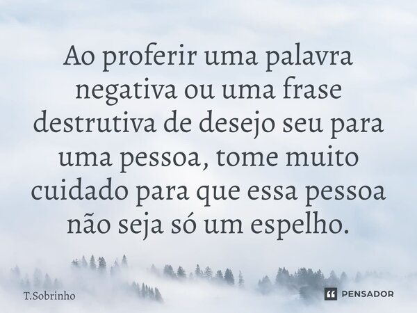 Ao proferir uma palavra negativa ou uma frase destrutiva de desejo seu para uma pessoa, tome muito cuidado para que essa pessoa não seja só um espelho.... Frase de T.Sobrinho.