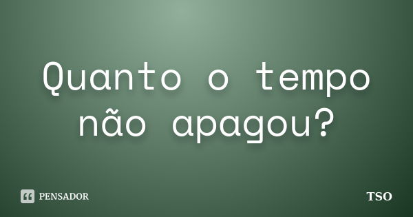 Quanto o tempo não apagou?... Frase de TSO.