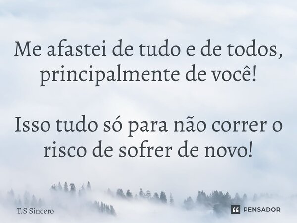 Me afastei de tudo e de todos, principalmente de você! Isso tudo só para não correr o risco de sofrer de novo!... Frase de T.S Sincero.