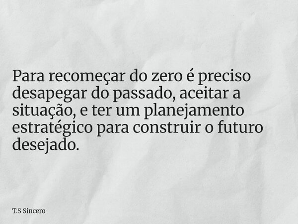 Para recomeçar do zero é preciso desapegar do passado, aceitar a situação, e ter um planejamento estratégico para construir o futuro desejado.... Frase de T.S Sincero.