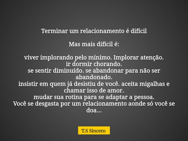 Terminar um relacionamento é difícil Mas mais difícil é: viver implorando pelo mínimo. Implorar atenção. ir dormir chorando. se sentir diminuído. se abandonar p... Frase de T.S Sincero.