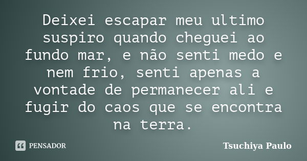 Deixei escapar meu ultimo suspiro quando cheguei ao fundo mar, e não senti medo e nem frio, senti apenas a vontade de permanecer ali e fugir do caos que se enco... Frase de Tsuchiya Paulo.