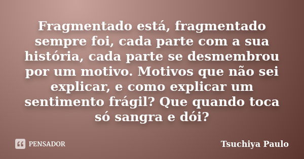 Fragmentado está, fragmentado sempre foi, cada parte com a sua história, cada parte se desmembrou por um motivo. Motivos que não sei explicar, e como explicar u... Frase de Tsuchiya Paulo.