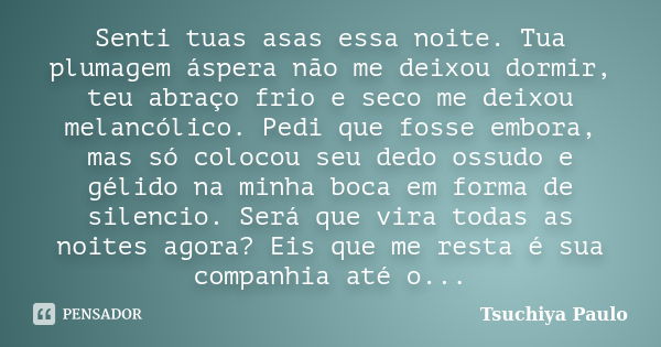 Senti tuas asas essa noite. Tua plumagem áspera não me deixou dormir, teu abraço frio e seco me deixou melancólico. Pedi que fosse embora, mas só colocou seu de... Frase de Tsuchiya Paulo.