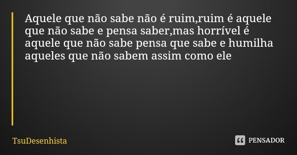 Aquele que não sabe não é ruim,ruim é aquele que não sabe e pensa saber,mas horrível é aquele que não sabe pensa que sabe e humilha aqueles que não sabem assim ... Frase de TsuDesenhista.