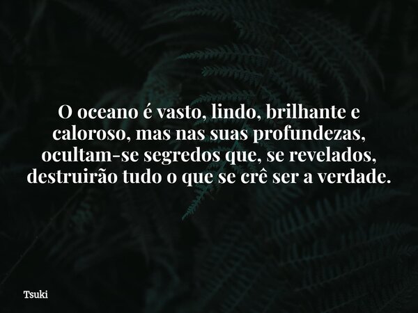 O oceano é vasto, lindo, brilhante e caloroso, mas nas suas profundezas, ocultam-se segredos que, se revelados, destruirão tudo o que se crê ser a verdade.... Frase de Tsuki.