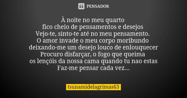 À noite no meu quarto fico cheio de pensamentos e desejos Vejo-te, sinto-te até no meu pensamento. O amor invade o meu corpo moribundo deixando-me um desejo lou... Frase de tsunamidelagrimas63.