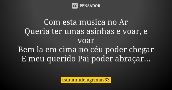 Com esta musica no Ar Queria ter umas asinhas e voar, e voar Bem la em cima no céu poder chegar E meu querido Pai poder abraçar...... Frase de tsunamidelagrimas63.