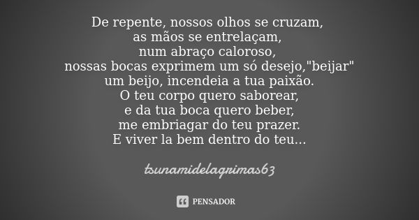 De repente, nossos olhos se cruzam, as mãos se entrelaçam, num abraço caloroso, nossas bocas exprimem um só desejo,"beijar" um beijo, incendeia a tua ... Frase de tsunamidelagrimas63.