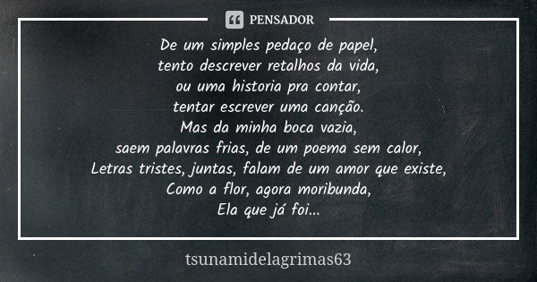 De um simples pedaço de papel, tento descrever retalhos da vida, ou uma historia pra contar, tentar escrever uma canção. Mas da minha boca vazia, saem palavras ... Frase de tsunamidelagrimas63.