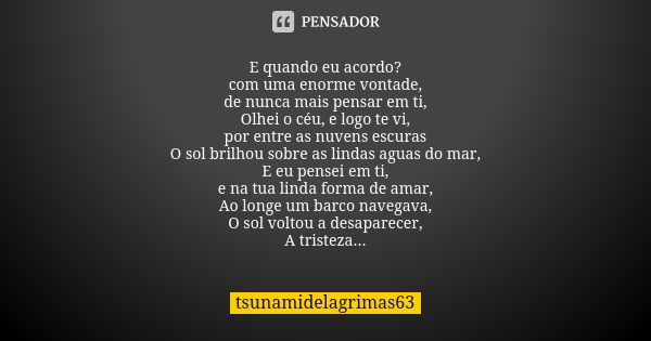 E quando eu acordo? com uma enorme vontade, de nunca mais pensar em ti, Olhei o céu, e logo te vi, por entre as nuvens escuras O sol brilhou sobre as lindas agu... Frase de tsunamidelagrimas63.