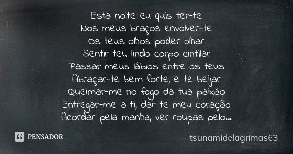 Esta noite eu quis ter-te Nos meus braços envolver-te Os teus olhos poder olhar Sentir teu lindo corpo cintilar Passar meus lábios entre os teus Abraçar-te bem ... Frase de tsunamidelagrimas63.