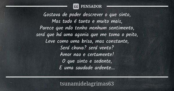 Gostava de poder descrever o que sinto, Mas tudo é tanto e muito mais, Parece que não tenho nenhum sentimento, será que há uma agonia que me toma o peito, Leve ... Frase de tsunamidelagrimas63.