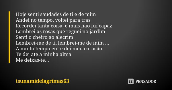 Hoje senti saudades de ti e de mim Andei no tempo, voltei para tras Recordei tanta coisa, e mais nao fui capaz Lembrei as rosas que reguei no jardim Senti o che... Frase de tsunamidelagrimas63.