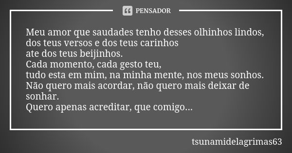 Meu amor que saudades tenho desses olhinhos lindos, dos teus versos e dos teus carinhos ate dos teus beijinhos. Cada momento, cada gesto teu, tudo esta em mim, ... Frase de tsunamidelagrimas63.