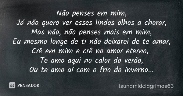 Não penses em mim, Já não quero ver esses lindos olhos a chorar, Mas não, não penses mais em mim, Eu mesmo longe de ti não deixarei de te amar, Crê em mim e crê... Frase de tsunamidelagrimas63.