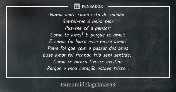 Numa noite como esta de solidão Sentei-me à beira mar Pus-me cá a pensar; Como te amei! E porque te amei! E como foi louco esse nosso amor! Pena foi que com o p... Frase de tsunamidelagrimas63.