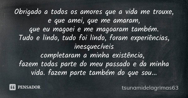 Obrigado a todos os amores que a vida me trouxe, e que amei, que me amaram, que eu magoei e me magoaram também. Tudo e lindo, tudo foi lindo, foram experiências... Frase de tsunamidelagrimas63.