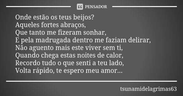 Onde estão os teus beijos? Aqueles fortes abraços, Que tanto me fizeram sonhar, E pela madrugada dentro me faziam delirar, Não aguento mais este viver sem ti, Q... Frase de tsunamidelagrimas63.