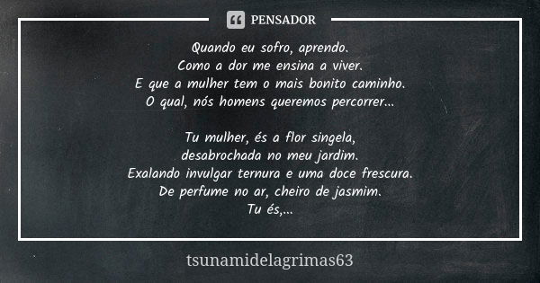 Quando eu sofro, aprendo. Como a dor me ensina a viver. E que a mulher tem o mais bonito caminho. O qual, nós homens queremos percorrer... Tu mulher, és a flor ... Frase de tsunamidelagrimas63.