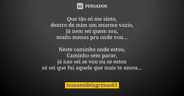 Que tão só me sinto, dentro de mim um enorme vazio, Já nem sei quem sou, muito menos pra onde vou... Neste caminho onde estou, Caminho sem parar, já nao sei se ... Frase de tsunamidelagrimas63.