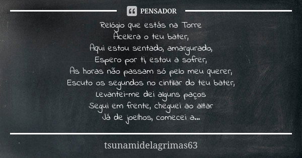 Relógio que estás na Torre Acelera o teu bater, Aqui estou sentado, amargurado, Espero por ti, estou a sofrer, As horas não passam só pelo meu querer, Escuto os... Frase de tsunamidelagrimas63.