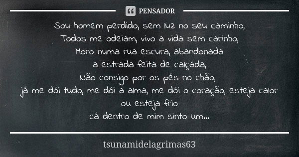 Sou homem perdido, sem luz no seu caminho, Todos me odeiam, vivo a vida sem carinho, Moro numa rua escura, abandonada a estrada feita de calçada, Não consigo po... Frase de tsunamidelagrimas63.