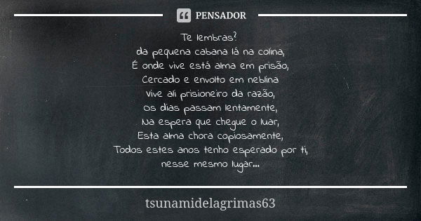 Te lembras? da pequena cabana lá na colina, É onde vive está alma em prisão, Cercado e envolto em neblina Vive ali prisioneiro da razão, Os dias passam lentamen... Frase de tsunamidelagrimas63.