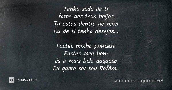 Tenho sede de ti fome dos teus beijos Tu estas dentro de mim Eu de ti tenho desejos... Fostes minha princesa Fostes meu bem és a mais bela duquesa Eu quero ser ... Frase de tsunamidelagrimas63.