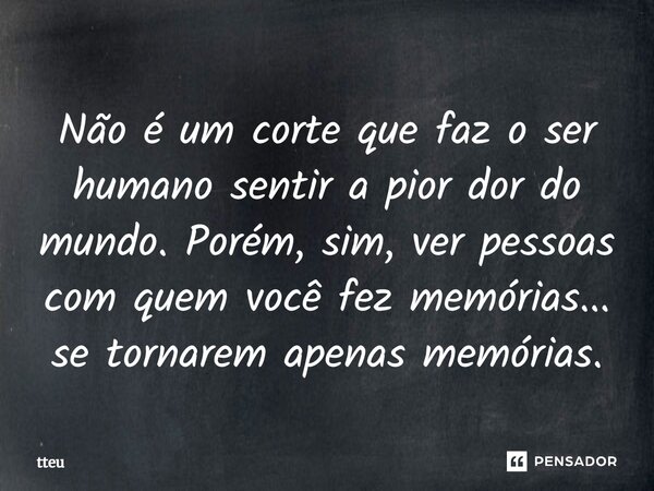 ⁠Não é um corte que faz o ser humano sentir a pior dor do mundo. Porém, sim, ver pessoas com quem você fez memórias... se tornarem apenas memórias.... Frase de tteu.