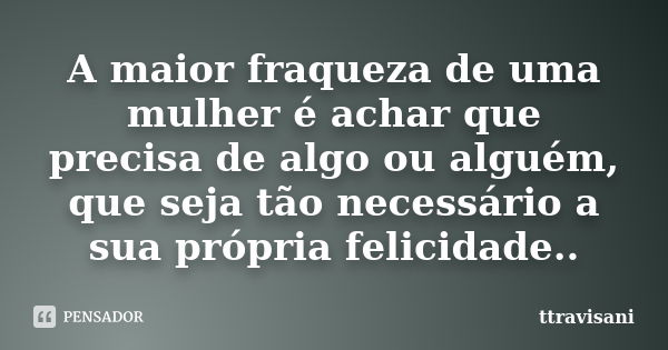 A maior fraqueza de uma mulher é achar que precisa de algo ou alguém, que seja tão necessário a sua própria felicidade..... Frase de Ttravisani.