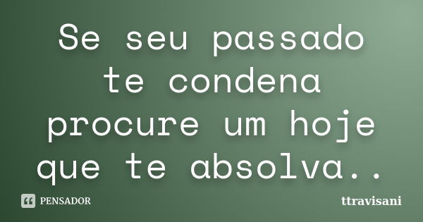 Se seu passado te condena procure um hoje que te absolva..... Frase de Ttravisani.