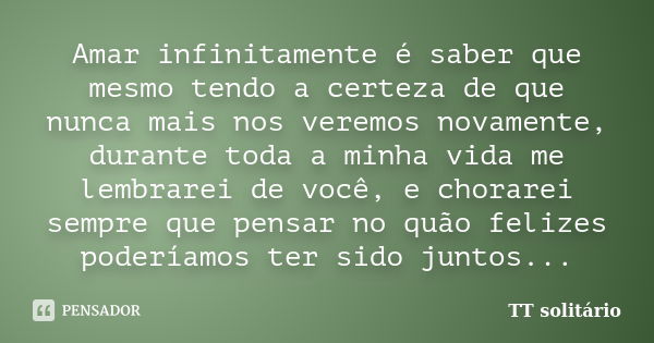 Amar infinitamente é saber que mesmo tendo a certeza de que nunca mais nos veremos novamente, durante toda a minha vida me lembrarei de você, e chorarei sempre ... Frase de TT solitário.