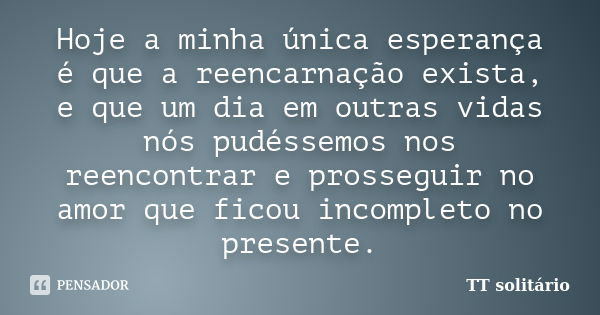 Hoje a minha única esperança é que a reencarnação exista, e que um dia em outras vidas nós pudéssemos nos reencontrar e prosseguir no amor que ficou incompleto ... Frase de TT solitário.