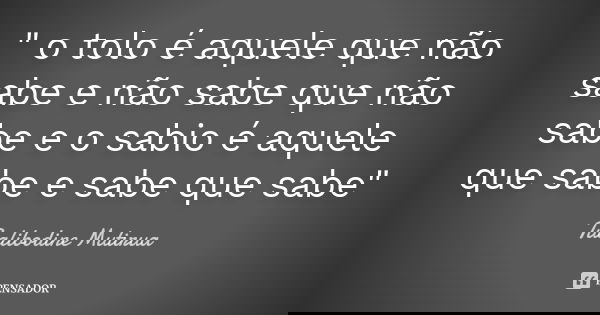 " o tolo é aquele que não sabe e não sabe que não sabe e o sabio é aquele que sabe e sabe que sabe"... Frase de Tualibodine Mutirua.