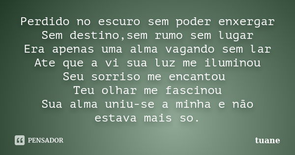 Perdido no escuro sem poder enxergar Sem destino,sem rumo sem lugar Era apenas uma alma vagando sem lar Ate que a vi sua luz me iluminou Seu sorriso me encantou... Frase de Tuane.